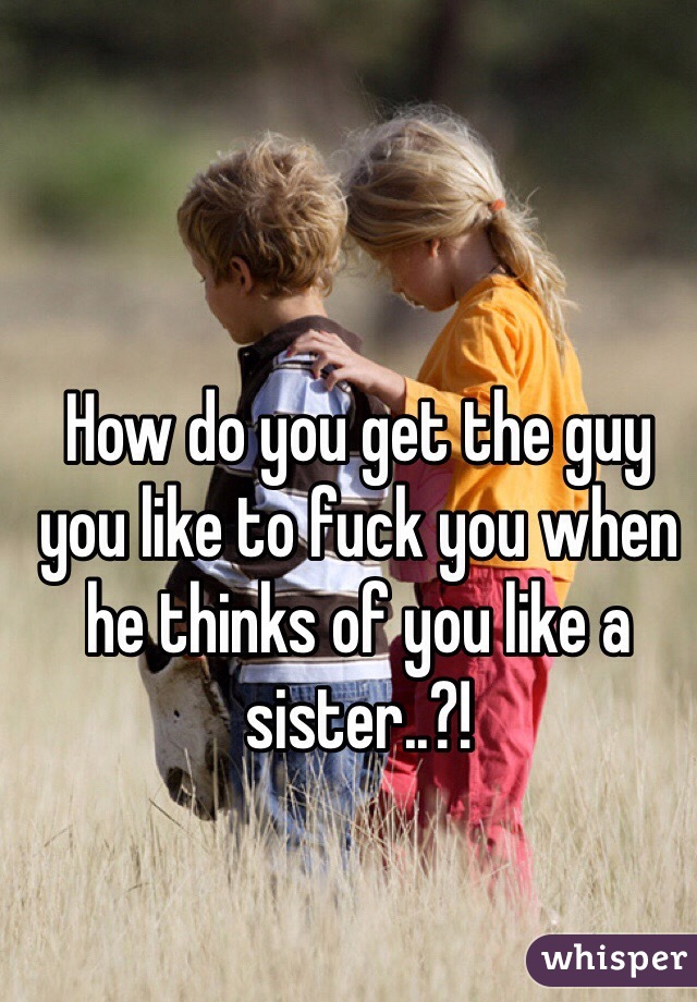 How do you get the guy you like to fuck you when he thinks of you like a sister..?!