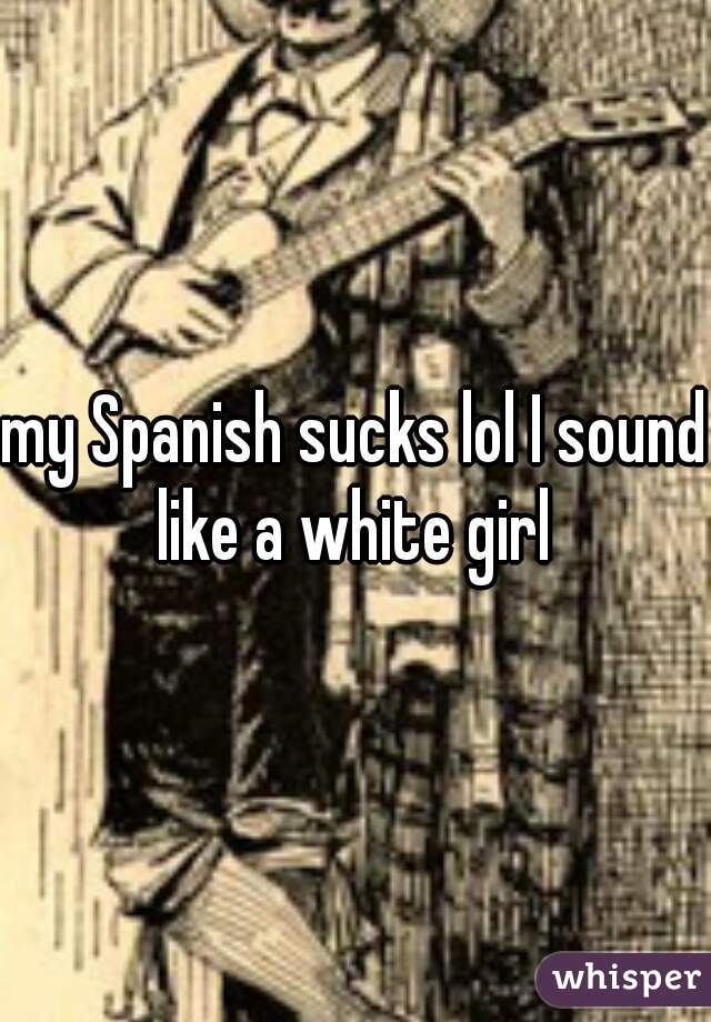 my Spanish sucks lol I sound like a white girl 