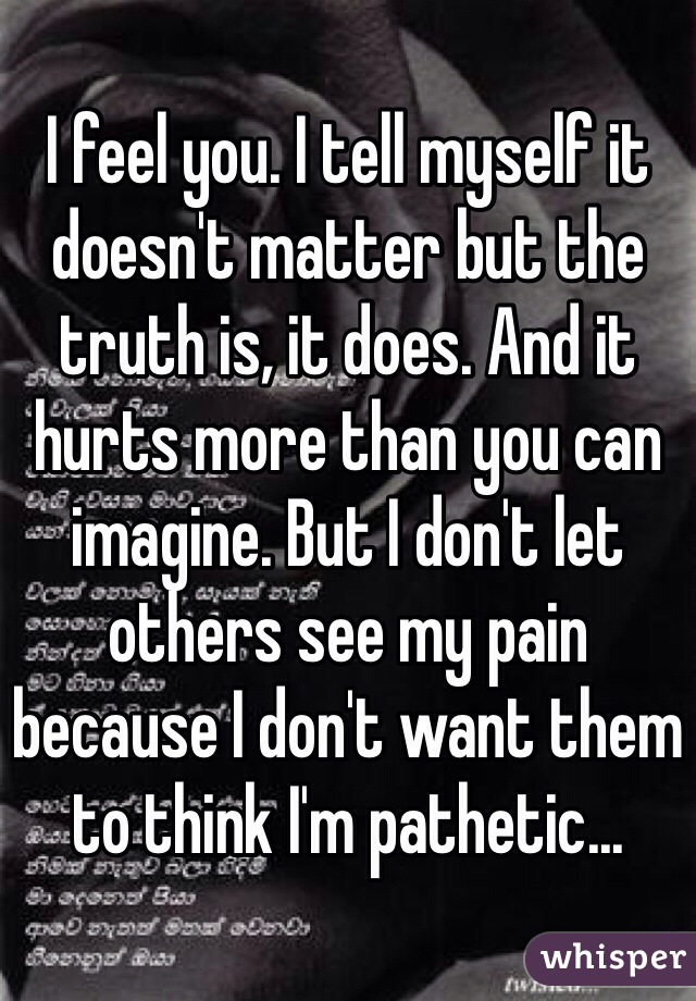 I feel you. I tell myself it doesn't matter but the truth is, it does. And it hurts more than you can imagine. But I don't let others see my pain because I don't want them to think I'm pathetic...