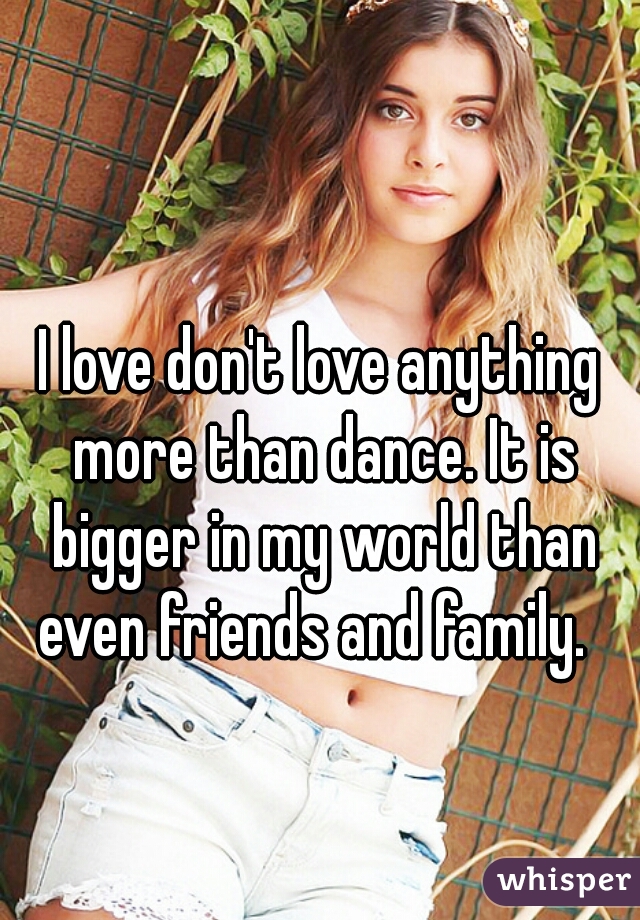 I love don't love anything more than dance. It is bigger in my world than even friends and family.  