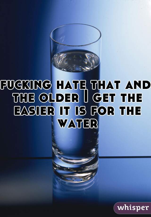 fucking hate that and the older I get the easier it is for the water