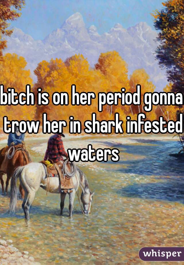 bitch is on her period gonna trow her in shark infested waters