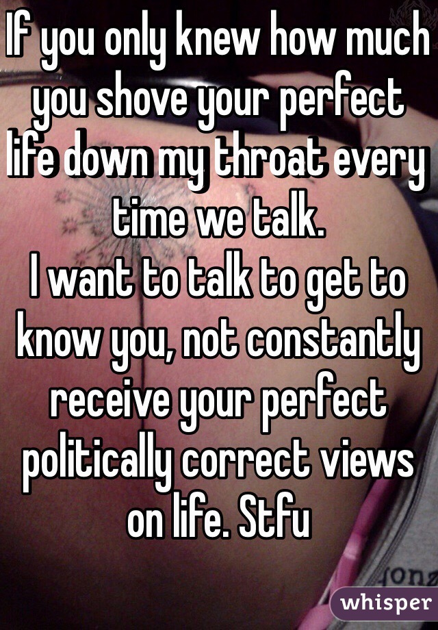 If you only knew how much you shove your perfect life down my throat every time we talk. 
I want to talk to get to know you, not constantly receive your perfect politically correct views on life. Stfu