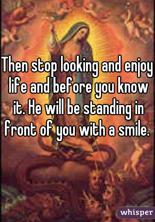 Then stop looking and enjoy life and before you know it. He will be standing in front of you with a smile. 