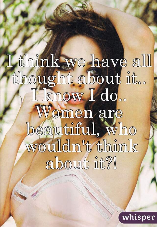 I think we have all thought about it.. 
I know I do..
Women are beautiful, who wouldn't think about it?!