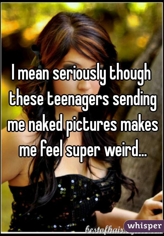 I mean seriously though these teenagers sending me naked pictures makes me feel super weird...