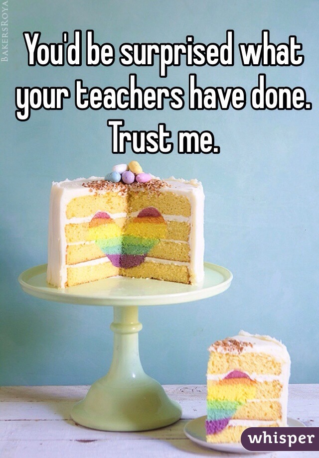 You'd be surprised what your teachers have done. Trust me. 