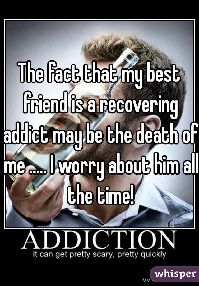 The fact that my best friend is a recovering addict may be the death of me ..... I worry about him all the time!