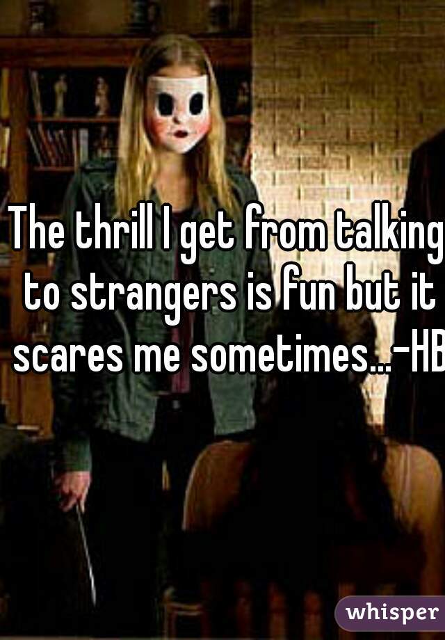 The thrill I get from talking to strangers is fun but it scares me sometimes...-HB 
