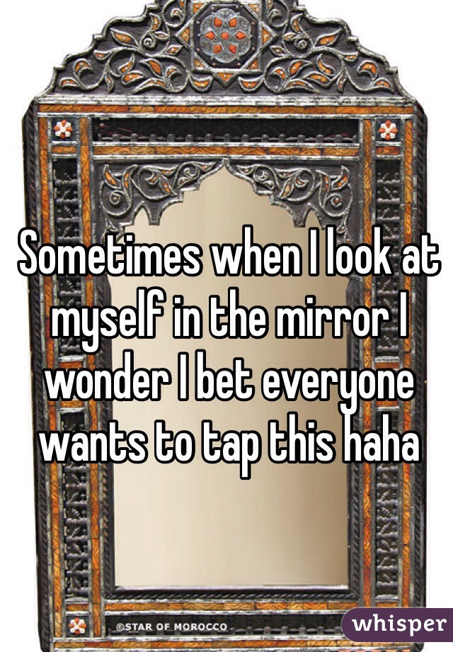 Sometimes when I look at myself in the mirror I wonder I bet everyone wants to tap this haha