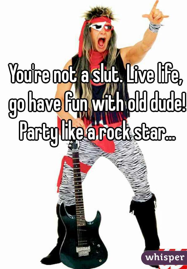 You're not a slut. Live life, go have fun with old dude! Party like a rock star...