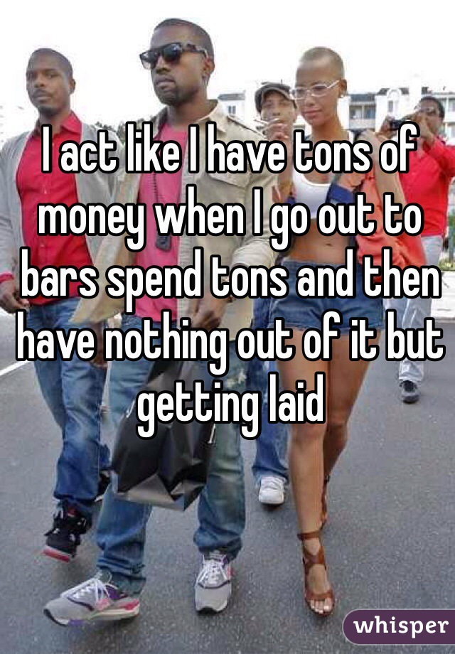 I act like I have tons of money when I go out to bars spend tons and then have nothing out of it but getting laid 