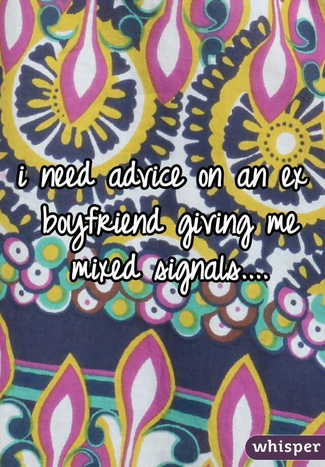 i need advice on an ex boyfriend giving me mixed signals....