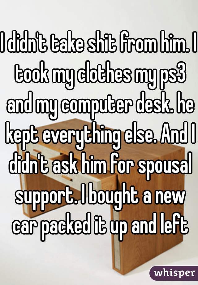 I didn't take shit from him. I took my clothes my ps3 and my computer desk. he kept everything else. And I didn't ask him for spousal support. I bought a new car packed it up and left