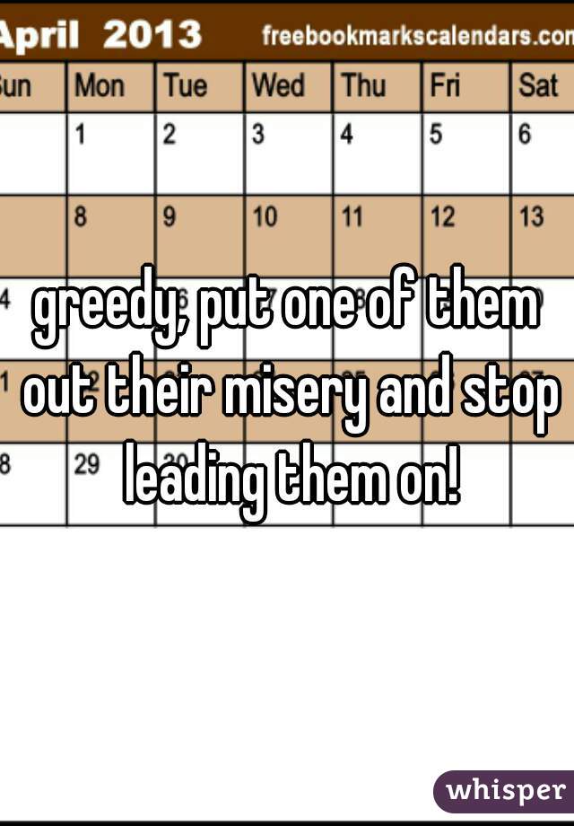 greedy, put one of them out their misery and stop leading them on!