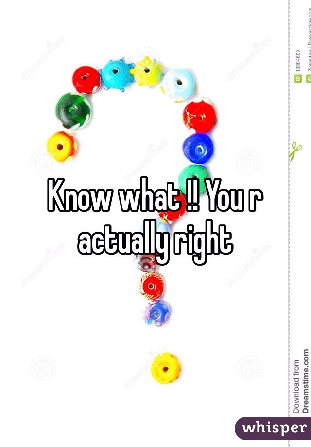Know what !! You r actually right