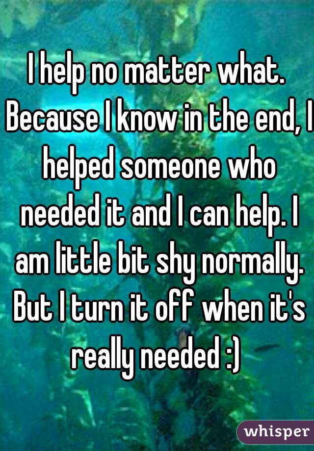 I help no matter what. Because I know in the end, I helped someone who needed it and I can help. I am little bit shy normally. But I turn it off when it's really needed :) 