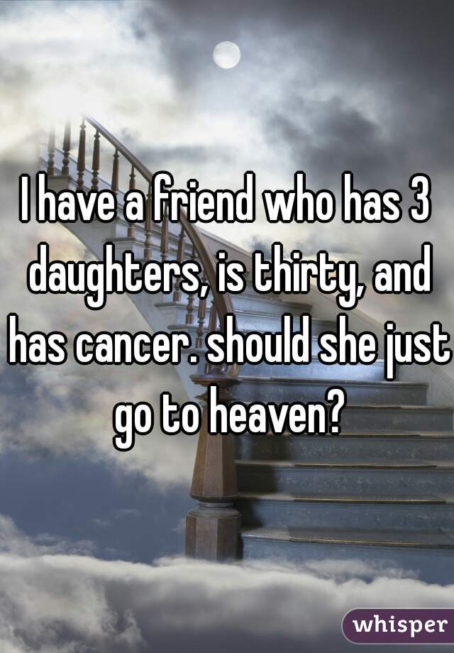 I have a friend who has 3 daughters, is thirty, and has cancer. should she just go to heaven?