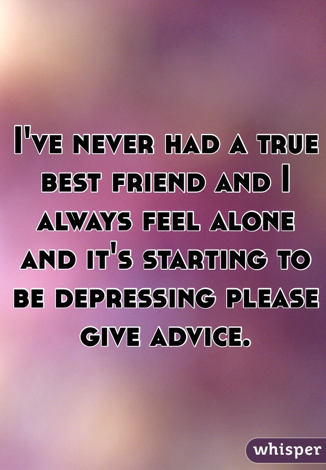 I've never had a true best friend and I always feel alone and it's starting to be depressing please give advice.