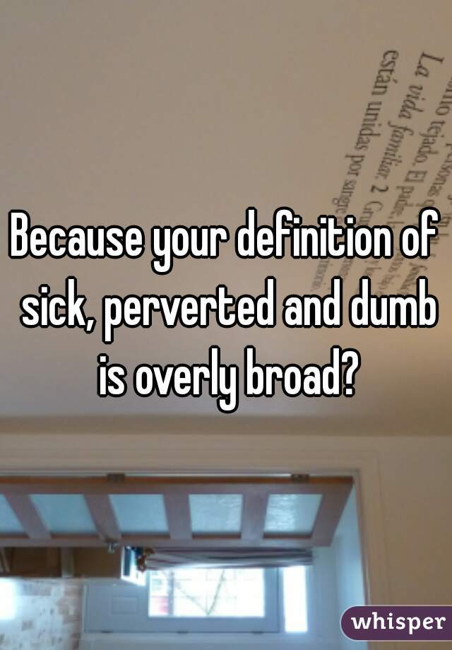 Because your definition of sick, perverted and dumb is overly broad?