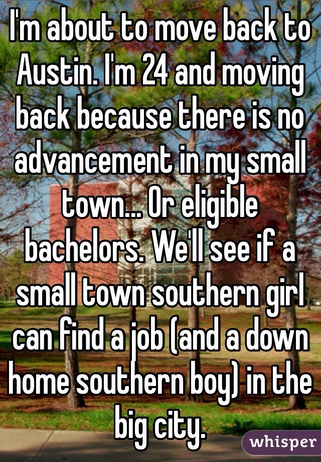 I'm about to move back to Austin. I'm 24 and moving back because there is no advancement in my small town... Or eligible bachelors. We'll see if a small town southern girl can find a job (and a down home southern boy) in the big city. 
