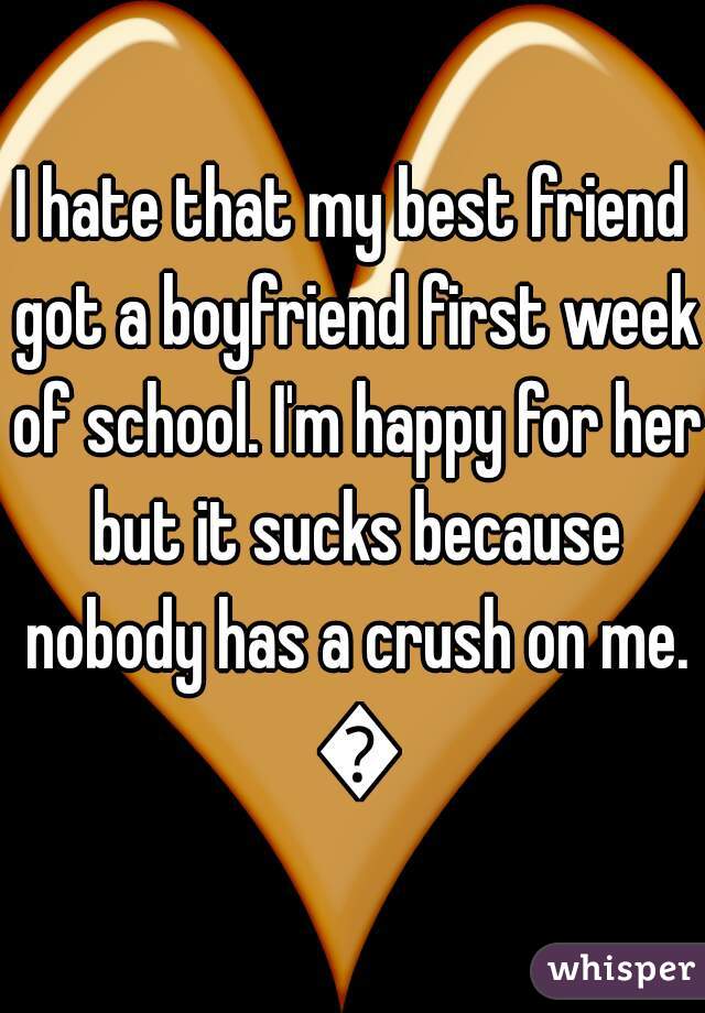 I hate that my best friend got a boyfriend first week of school. I'm happy for her but it sucks because nobody has a crush on me. 😭