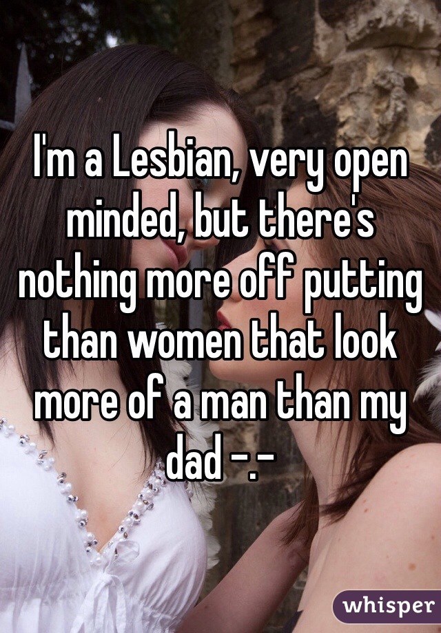 I'm a Lesbian, very open minded, but there's nothing more off putting than women that look more of a man than my dad -.- 