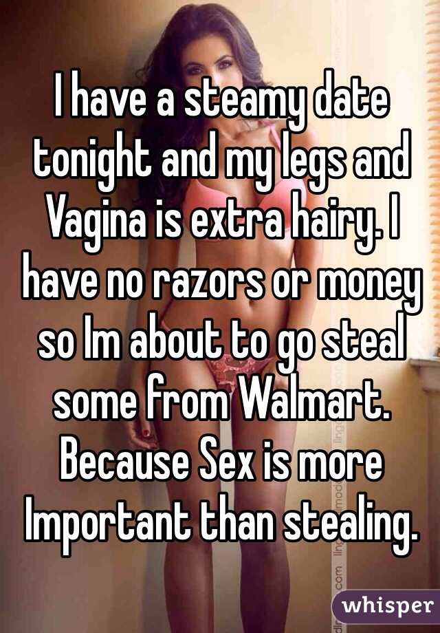 I have a steamy date tonight and my legs and Vagina is extra hairy. I have no razors or money so Im about to go steal some from Walmart. 
Because Sex is more Important than stealing.