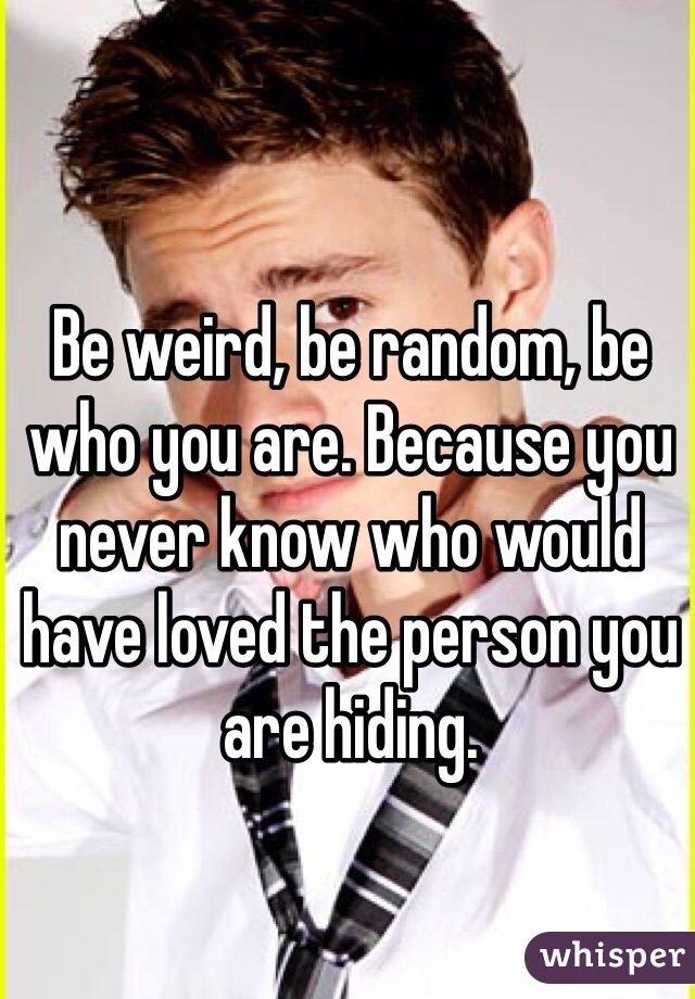 Be weird, be random, be who you are. Because you never know who would have loved the person you are hiding. 