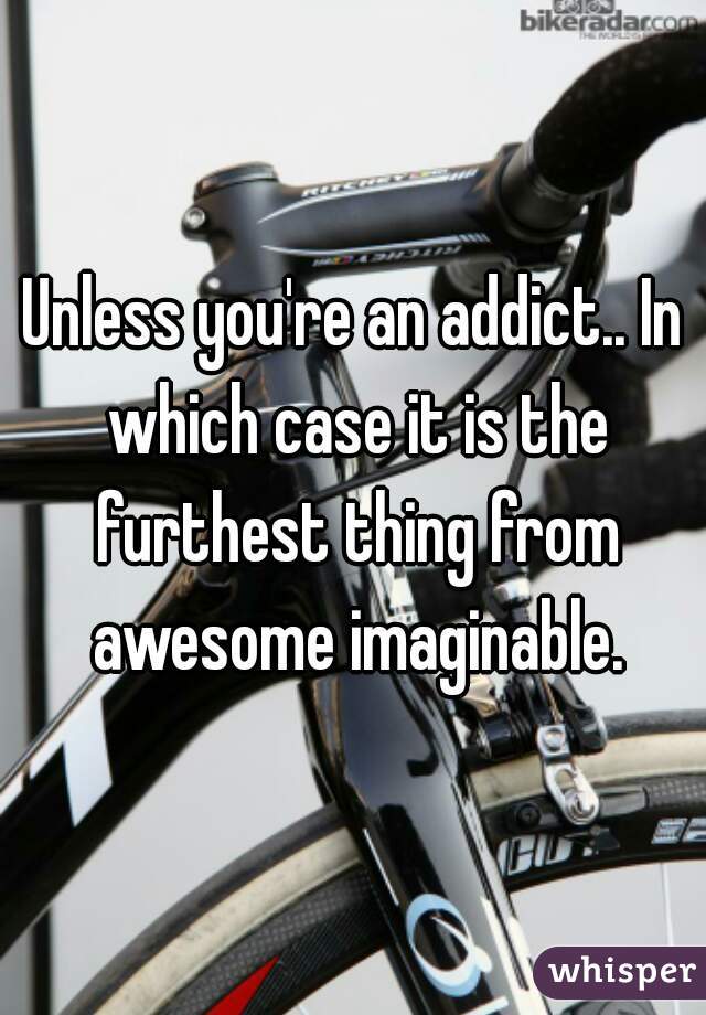 Unless you're an addict.. In which case it is the furthest thing from awesome imaginable.