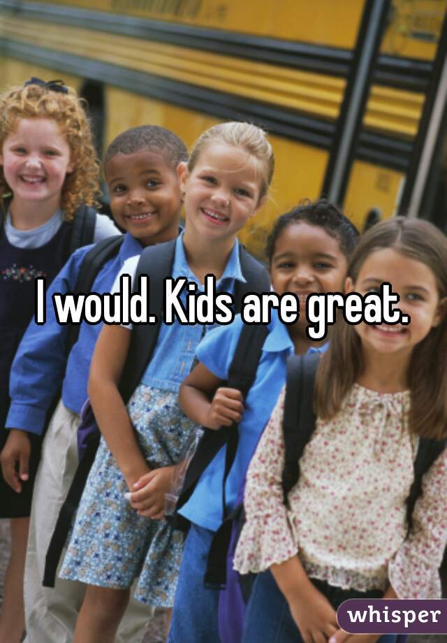 I would. Kids are great.
