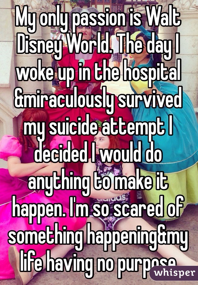 My only passion is Walt Disney World. The day I woke up in the hospital &miraculously survived my suicide attempt I decided I would do anything to make it happen. I'm so scared of something happening&my life having no purpose