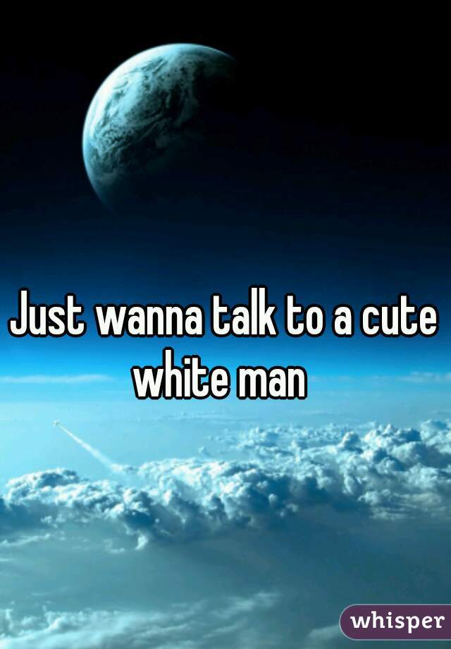 Just wanna talk to a cute white man  