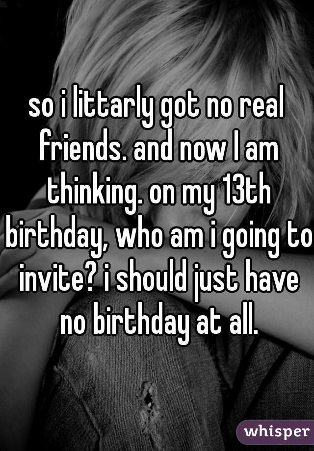 so i littarly got no real friends. and now I am thinking. on my 13th birthday, who am i going to invite? i should just have no birthday at all.