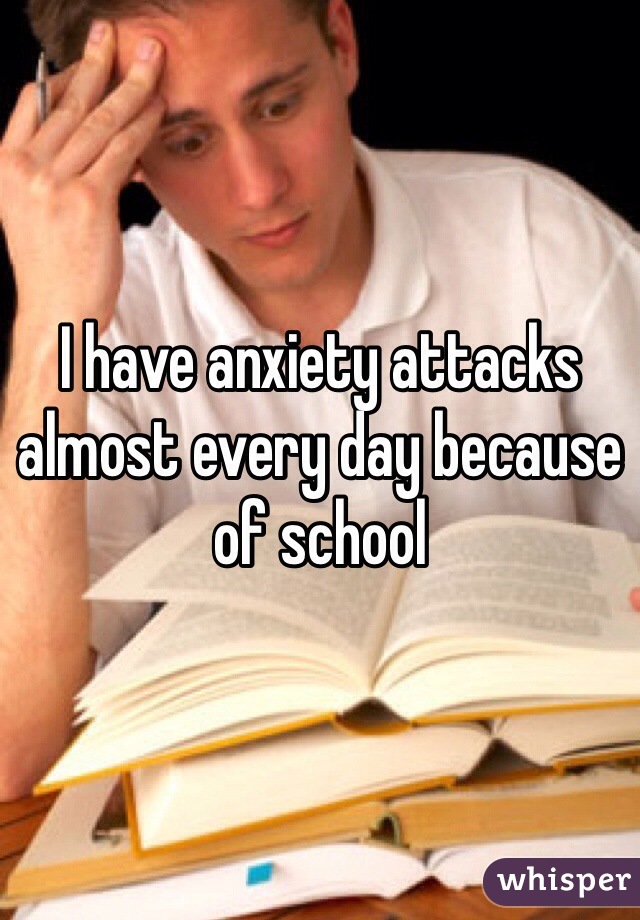 I have anxiety attacks almost every day because of school