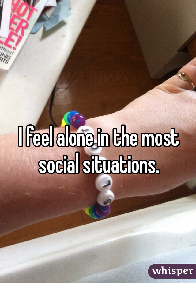 I feel alone in the most social situations. 