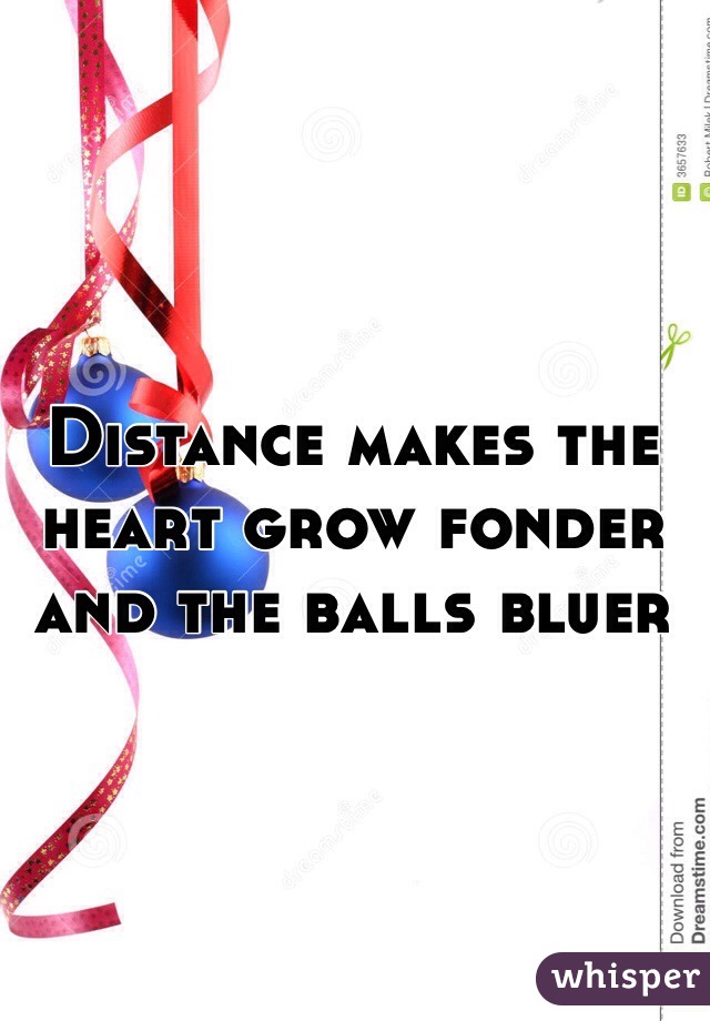 Distance makes the heart grow fonder and the balls bluer 