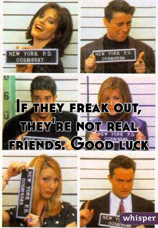 If they freak out, they're not real friends. Good luck