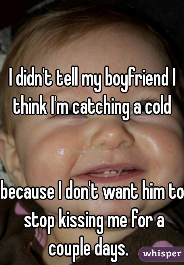 I didn't tell my boyfriend I think I'm catching a cold 
   
   
because I don't want him to stop kissing me for a couple days.   