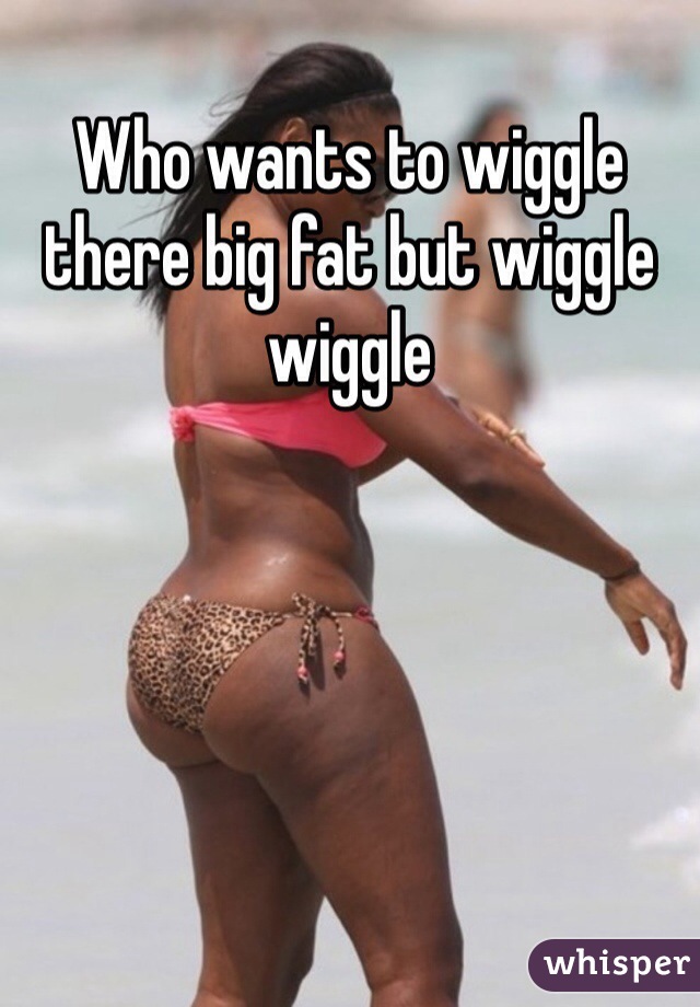 Who wants to wiggle there big fat but wiggle wiggle