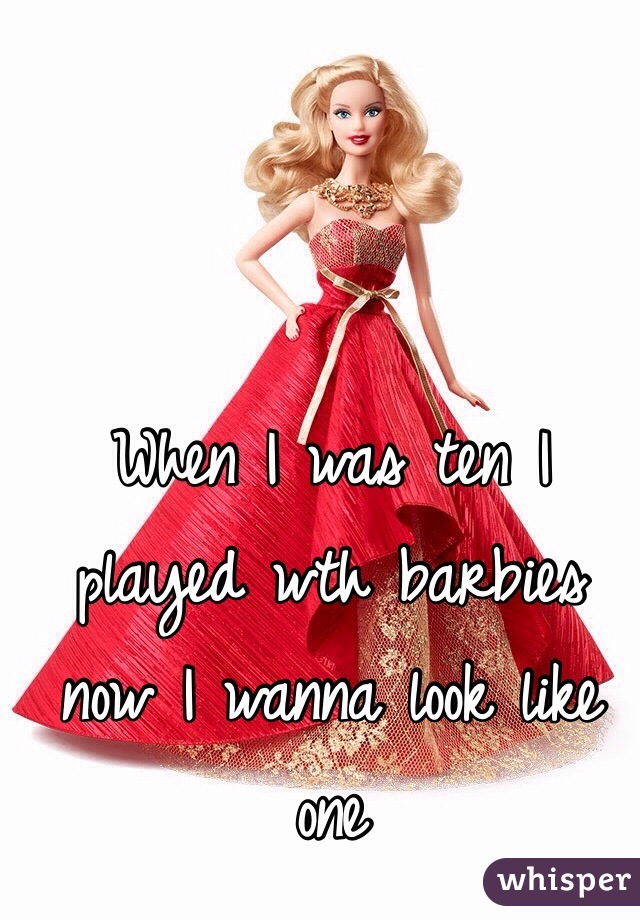 When I was ten I played wth barbies now I wanna look like one 
