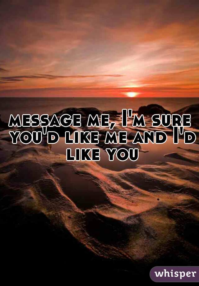 message me, I'm sure you'd like me and I'd like you
