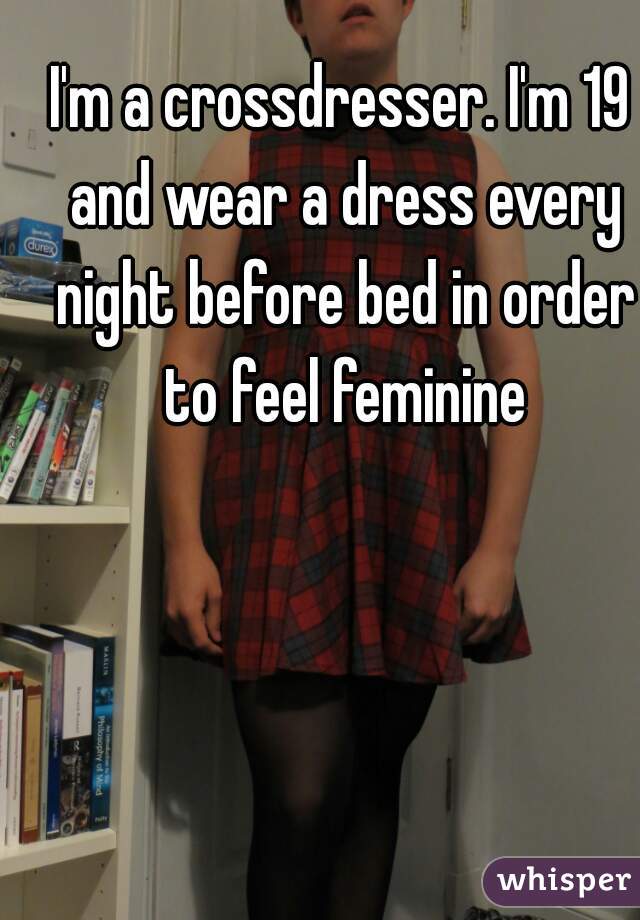 I'm a crossdresser. I'm 19 and wear a dress every night before bed in order to feel feminine