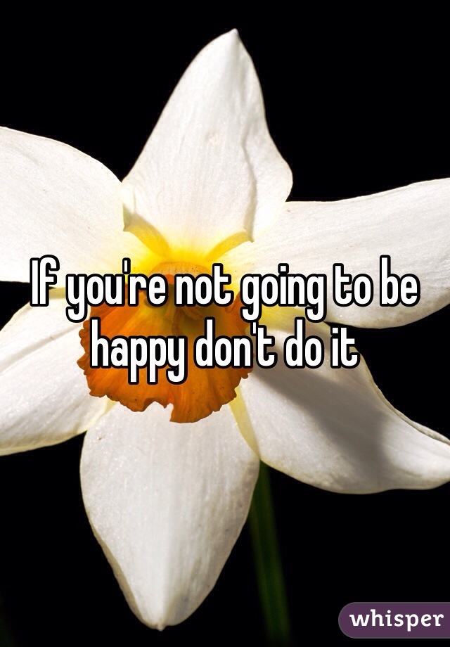 If you're not going to be happy don't do it 