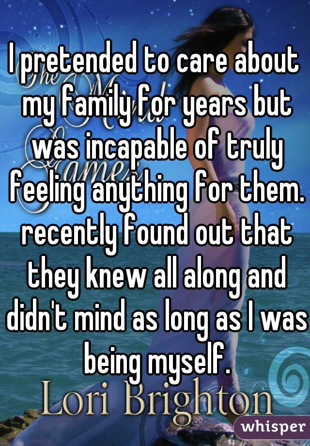 I pretended to care about my family for years but was incapable of truly feeling anything for them. recently found out that they knew all along and didn't mind as long as I was being myself.