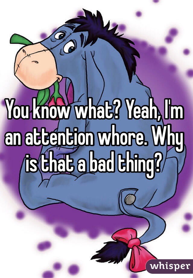 You know what? Yeah, I'm an attention whore. Why is that a bad thing?