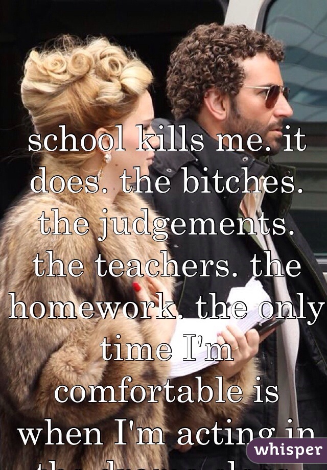 school kills me. it does. the bitches. the judgements. the teachers. the homework. the only time I'm comfortable is when I'm acting in the drama class.