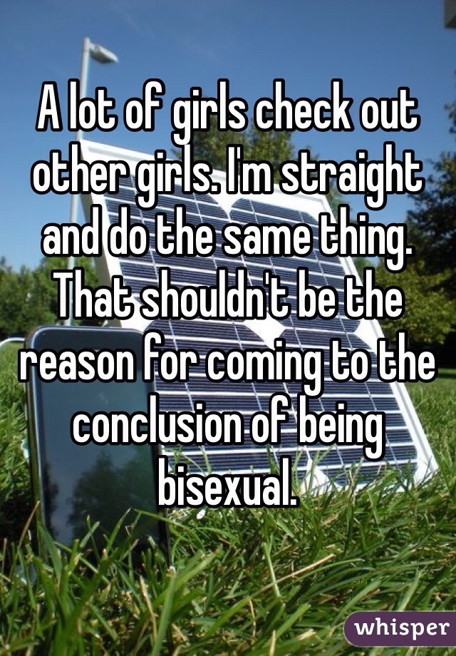 A lot of girls check out other girls. I'm straight and do the same thing. That shouldn't be the reason for coming to the conclusion of being bisexual.