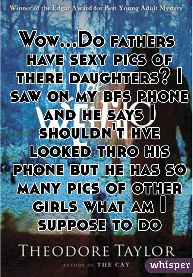 Wow...Do fathers have sexy pics of there daughters? I saw on my bfs phone and he says I shouldn't hve looked thro his phone but he has so many pics of other girls what am I suppose to do