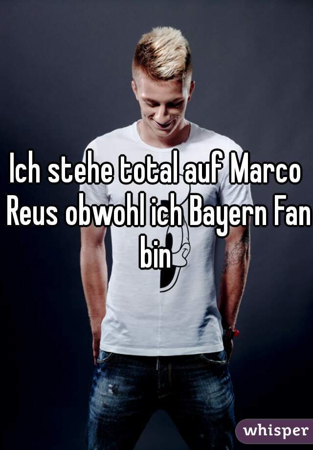 Ich stehe total auf Marco Reus obwohl ich Bayern Fan bin 